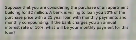 Suppose that you are considering the purchase of an apartment building for 2 million. A bank is willing to loan you 80% of the purchase price with a 25 year loan with monthly payments and monthly compounding. If the bank charges you an annual interest rate of 10%, what will be your monthly payment for this loan?