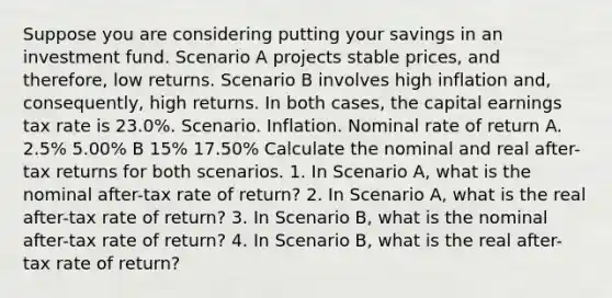 Suppose you are considering putting your savings in an investment fund. Scenario A projects stable prices, and therefore, low returns. Scenario B involves high inflation and, consequently, high returns. In both cases, the capital earnings tax rate is 23.0%. Scenario. Inflation. Nominal rate of return A. 2.5% 5.00% B 15% 17.50% Calculate the nominal and real after-tax returns for both scenarios. 1. In Scenario A, what is the nominal after-tax rate of return? 2. In Scenario A, what is the real after-tax rate of return? 3. In Scenario B, what is the nominal after-tax rate of return? 4. In Scenario B, what is the real after-tax rate of return?