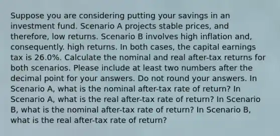 Suppose you are considering putting your savings in an investment fund. Scenario A projects stable prices, and therefore, low returns. Scenario B involves high inflation and, consequently. high returns. In both cases, the capital earnings tax is 26.0%. Calculate the nominal and real after-tax returns for both scenarios. Please include at least two numbers after the decimal point for your answers. Do not round your answers. In Scenario A, what is the nominal after-tax rate of return? In Scenario A, what is the real after-tax rate of return? In Scenario B, what is the nominal after-tax rate of return? In Scenario B, what is the real after-tax rate of return?