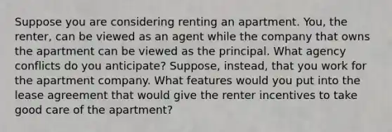 Suppose you are considering renting an apartment.​ You, the​ renter, can be viewed as an agent while the company that owns the apartment can be viewed as the principal. What agency conflicts do you​ anticipate? Suppose,​ instead, that you work for the apartment company. What features would you put into the lease agreement that would give the renter incentives to take good care of the​ apartment?