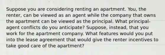 Suppose you are considering renting an apartment.​ You, the​ renter, can be viewed as an agent while the company that owns the apartment can be viewed as the principal. What​ principal-agent conflicts do you​ anticipate? Suppose,​ instead, that you work for the apartment company. What features would you put into the lease agreement that would give the renter incentives to take good care of the​ apartment?