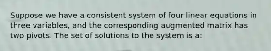 Suppose we have a consistent system of four <a href='https://www.questionai.com/knowledge/kyDROVbHRn-linear-equations' class='anchor-knowledge'>linear equations</a> in three variables, and the corresponding augmented matrix has two pivots. The set of solutions to the system is a: