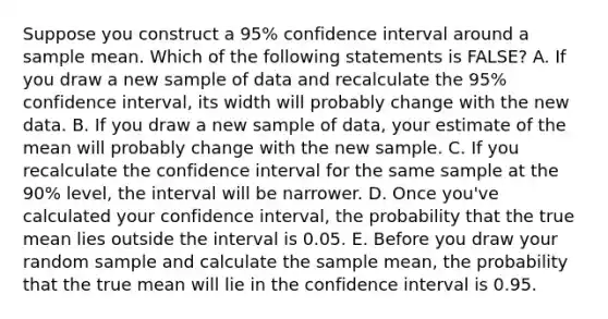 Suppose you construct a 95% confidence interval around a sample mean. Which of the following statements is FALSE? A. If you draw a new sample of data and recalculate the 95% confidence interval, its width will probably change with the new data. B. If you draw a new sample of data, your estimate of the mean will probably change with the new sample. C. If you recalculate the confidence interval for the same sample at the 90% level, the interval will be narrower. D. Once you've calculated your confidence interval, the probability that the true mean lies outside the interval is 0.05. E. Before you draw your random sample and calculate the sample mean, the probability that the true mean will lie in the confidence interval is 0.95.