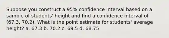 Suppose you construct a 95% confidence interval based on a sample of students' height and find a confidence interval of (67.3, 70.2). What is the point estimate for students' average height? a. 67.3 b. 70.2 c. 69.5 d. 68.75