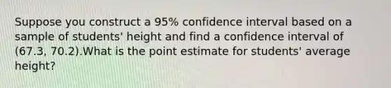 Suppose you construct a 95% confidence interval based on a sample of students' height and find a confidence interval of (67.3, 70.2).What is the point estimate for students' average height?