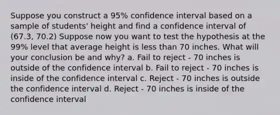 Suppose you construct a 95% confidence interval based on a sample of students' height and find a confidence interval of (67.3, 70.2) Suppose now you want to test the hypothesis at the 99% level that average height is less than 70 inches. What will your conclusion be and why? a. Fail to reject - 70 inches is outside of the confidence interval b. Fail to reject - 70 inches is inside of the confidence interval c. Reject - 70 inches is outside the confidence interval d. Reject - 70 inches is inside of the confidence interval