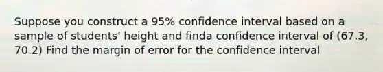 Suppose you construct a 95% confidence interval based on a sample of students' height and finda confidence interval of (67.3, 70.2) Find the margin of error for the confidence interval