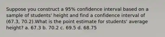 Suppose you construct a 95% confidence interval based on a sample of students' height and find a confidence interval of (67.3, 70.2).What is the point estimate for students' average height? a. 67.3 b. 70.2 c. 69.5 d. 68.75