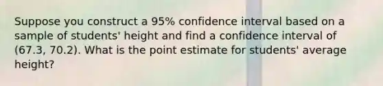 Suppose you construct a 95% confidence interval based on a sample of students' height and find a confidence interval of (67.3, 70.2). What is the point estimate for students' average height?