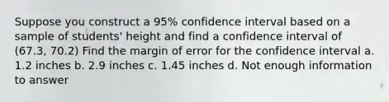 Suppose you construct a 95% confidence interval based on a sample of students' height and find a confidence interval of (67.3, 70.2) Find the margin of error for the confidence interval a. 1.2 inches b. 2.9 inches c. 1.45 inches d. Not enough information to answer