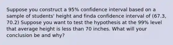 Suppose you construct a 95% confidence interval based on a sample of students' height and finda confidence interval of (67.3, 70.2) Suppose you want to test the hypothesis at the 99% level that average height is less than 70 inches. What will your conclusion be and why?