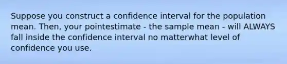 Suppose you construct a confidence interval for the population mean. Then, your pointestimate - the sample mean - will ALWAYS fall inside the confidence interval no matterwhat level of confidence you use.