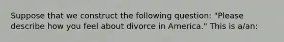 Suppose that we construct the following question: "Please describe how you feel about divorce in America." This is a/an: