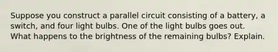 Suppose you construct a parallel circuit consisting of a battery, a switch, and four light bulbs. One of the light bulbs goes out. What happens to the brightness of the remaining bulbs? Explain.