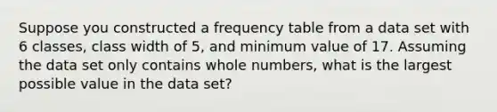 Suppose you constructed a <a href='https://www.questionai.com/knowledge/k7rrfepP18-frequency-table' class='anchor-knowledge'>frequency table</a> from a data set with 6 classes, class width of 5, and minimum value of 17. Assuming the data set only contains <a href='https://www.questionai.com/knowledge/kHClMPgTfV-whole-numbers' class='anchor-knowledge'>whole numbers</a>, what is the largest possible value in the data set?