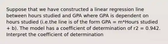 Suppose that we have constructed a linear regression line between hours studied and GPA where GPA is dependent on hours studied (i.e.the line is of the form GPA = m*Hours studied + b). The model has a coefficient of determination of r2 = 0.942. Interpret the coefficient of determination