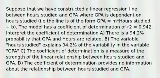 Suppose that we have constructed a linear regression line between hours studied and GPA where GPA is dependent on hours studied (i.e.the line is of the form GPA = m*Hours studied + b). The model has a coefficient of determination of r2 = 0.942. Interpret the coefficient of determination A) There is a 94.2% probability that GPA and Hours are related. B) The variable "hours studied" explains 94.2% of the variability in the variable "GPA" C) The coefficient of determination is a measure of the strength of the linear relationship between hours studied and GPA. D) The coefficient of determination provides no information about the relationship between hours studied and GPA.