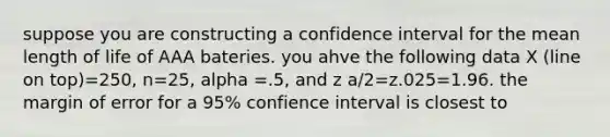 suppose you are constructing a confidence interval for the mean length of life of AAA bateries. you ahve the following data X (line on top)=250, n=25, alpha =.5, and z a/2=z.025=1.96. the margin of error for a 95% confience interval is closest to