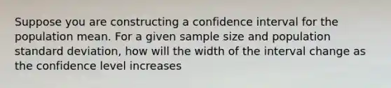 Suppose you are constructing a confidence interval for the population mean. For a given sample size and population <a href='https://www.questionai.com/knowledge/kqGUr1Cldy-standard-deviation' class='anchor-knowledge'>standard deviation</a>, how will the width of the interval change as the confidence level increases