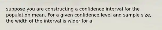 suppose you are constructing a confidence interval for the population mean. For a given confidence level and sample size, the width of the interval is wider for a