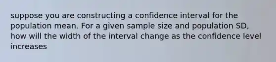 suppose you are constructing a confidence interval for the population mean. For a given sample size and population SD, how will the width of the interval change as the confidence level increases