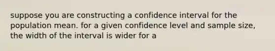 suppose you are constructing a confidence interval for the population mean. for a given confidence level and sample size, the width of the interval is wider for a