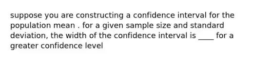 suppose you are constructing a confidence interval for the population mean . for a given sample size and standard deviation, the width of the confidence interval is ____ for a greater confidence level