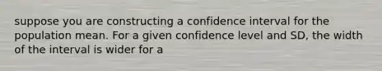 suppose you are constructing a confidence interval for the population mean. For a given confidence level and SD, the width of the interval is wider for a