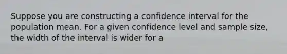 Suppose you are constructing a confidence interval for the population mean. For a given confidence level and sample size, the width of the interval is wider for a