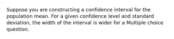 Suppose you are constructing a confidence interval for the population mean. For a given confidence level and standard deviation, the width of the interval is wider for a Multiple choice question.