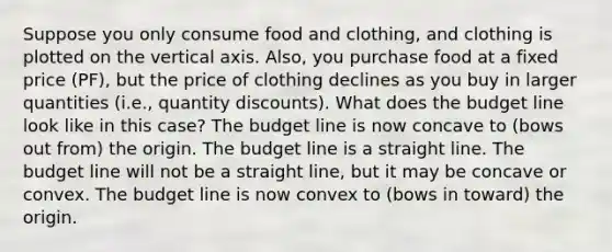 Suppose you only consume food and clothing, and clothing is plotted on the vertical axis. Also, you purchase food at a fixed price (PF), but the price of clothing declines as you buy in larger quantities (i.e., quantity discounts). What does the budget line look like in this case? The budget line is now concave to (bows out from) the origin. The budget line is a straight line. The budget line will not be a straight line, but it may be concave or convex. The budget line is now convex to (bows in toward) the origin.