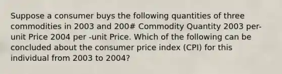 Suppose a consumer buys the following quantities of three commodities in 2003 and 200# Commodity Quantity 2003 per-unit Price 2004 per -unit Price. Which of the following can be concluded about the consumer price index (CPI) for this individual from 2003 to 2004?