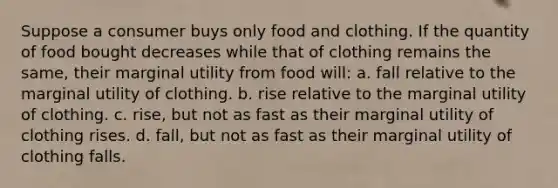 Suppose a consumer buys only food and clothing. If the quantity of food bought decreases while that of clothing remains the same, their marginal utility from food will: a. fall relative to the marginal utility of clothing. b. rise relative to the marginal utility of clothing. c. rise, but not as fast as their marginal utility of clothing rises. d. fall, but not as fast as their marginal utility of clothing falls.