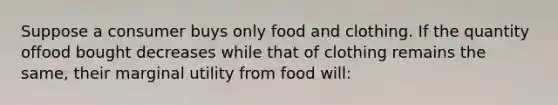 Suppose a consumer buys only food and clothing. If the quantity offood bought decreases while that of clothing remains the same, their marginal utility from food will: