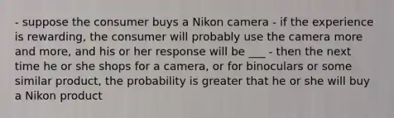 - suppose the consumer buys a Nikon camera - if the experience is rewarding, the consumer will probably use the camera more and more, and his or her response will be ___ - then the next time he or she shops for a camera, or for binoculars or some similar product, the probability is greater that he or she will buy a Nikon product