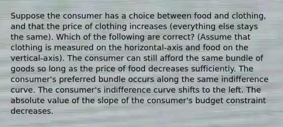 Suppose the consumer has a choice between food and clothing, and that the price of clothing increases (everything else stays the same). Which of the following are correct? (Assume that clothing is measured on the horizontal-axis and food on the vertical-axis). The consumer can still afford the same bundle of goods so long as the price of food decreases sufficiently. The consumer's preferred bundle occurs along the same indifference curve. The consumer's indifference curve shifts to the left. The <a href='https://www.questionai.com/knowledge/kbbTh4ZPeb-absolute-value' class='anchor-knowledge'>absolute value</a> of the slope of the consumer's budget constraint decreases.