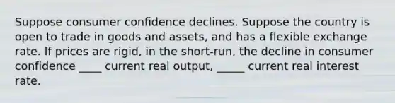 Suppose consumer confidence declines. Suppose the country is open to trade in goods and assets, and has a flexible exchange rate. If prices are rigid, in the short-run, the decline in consumer confidence ____ current real output, _____ current real interest rate.