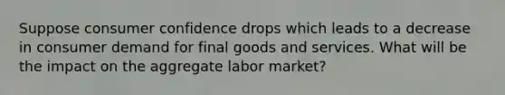 Suppose consumer confidence drops which leads to a decrease in consumer demand for final goods and services. What will be the impact on the aggregate labor market?