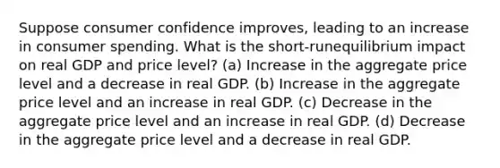 Suppose consumer confidence improves, leading to an increase in consumer spending. What is the short-runequilibrium impact on real GDP and price level? (a) Increase in the aggregate price level and a decrease in real GDP. (b) Increase in the aggregate price level and an increase in real GDP. (c) Decrease in the aggregate price level and an increase in real GDP. (d) Decrease in the aggregate price level and a decrease in real GDP.