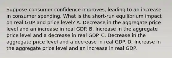 Suppose consumer confidence improves, leading to an increase in consumer spending. What is the short-run equilibrium impact on real GDP and price level? A. Decrease in the aggregate price level and an increase in real GDP. B. Increase in the aggregate price level and a decrease in real GDP. C. Decrease in the aggregate price level and a decrease in real GDP. D. Increase in the aggregate price level and an increase in real GDP.