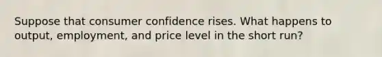 Suppose that consumer confidence rises. What happens to output, employment, and price level in the short run?