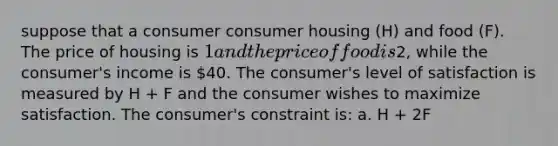 suppose that a consumer consumer housing (H) and food (F). The price of housing is 1 and the price of food is2, while the consumer's income is 40. The consumer's level of satisfaction is measured by H + F and the consumer wishes to maximize satisfaction. The consumer's constraint is: a. H + 2F </ 40 b. max H+F c. maxH+2F d. h+f</ 40