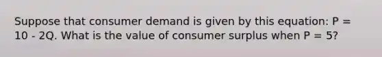 Suppose that consumer demand is given by this equation: P = 10 - 2Q. What is the value of consumer surplus when P = 5?