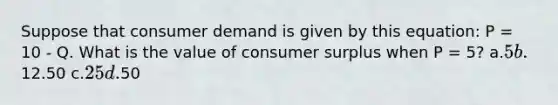 Suppose that consumer demand is given by this equation: P = 10 - Q. What is the value of consumer surplus when P = 5? a.5 b.12.50 c.25 d.50