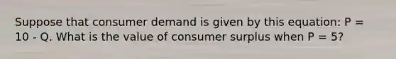 Suppose that consumer demand is given by this equation: P = 10 - Q. What is the value of consumer surplus when P = 5?