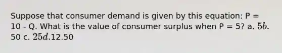 Suppose that consumer demand is given by this equation: P = 10 - Q. What is the value of consumer surplus when P = 5? a. 5 b.50 c. 25 d.12.50