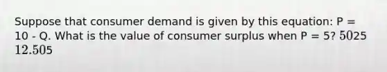 Suppose that consumer demand is given by this equation: P = 10 - Q. What is the value of consumer surplus when P = 5? 5025 12.505