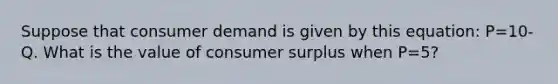 Suppose that consumer demand is given by this equation: P=10-Q. What is the value of consumer surplus when P=5?