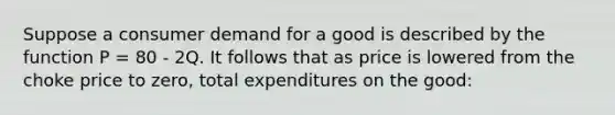 Suppose a consumer demand for a good is described by the function P = 80 - 2Q. It follows that as price is lowered from the choke price to zero, total expenditures on the good: