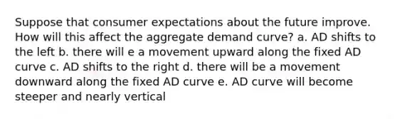 Suppose that consumer expectations about the future improve. How will this affect the aggregate demand curve? a. AD shifts to the left b. there will e a movement upward along the fixed AD curve c. AD shifts to the right d. there will be a movement downward along the fixed AD curve e. AD curve will become steeper and nearly vertical